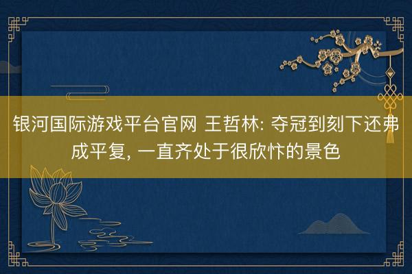 银河国际游戏平台官网 王哲林: 夺冠到刻下还弗成平复， 一直齐处于很欣忭的景色