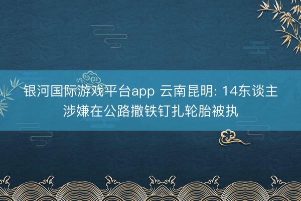 银河国际游戏平台app 云南昆明: 14东谈主涉嫌在公路撒铁钉扎轮胎被执