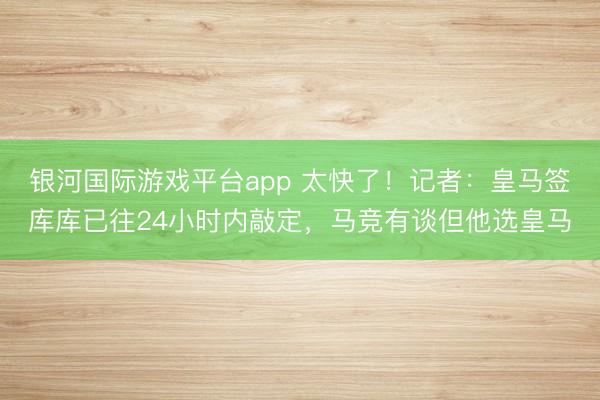 银河国际游戏平台app 太快了！记者：皇马签库库已往24小时内敲定，马竞有谈但他选皇马