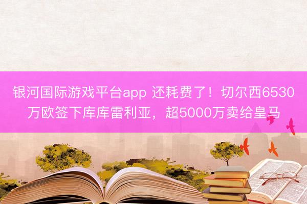 银河国际游戏平台app 还耗费了！切尔西6530万欧签下库库雷利亚，超5000万卖给皇马