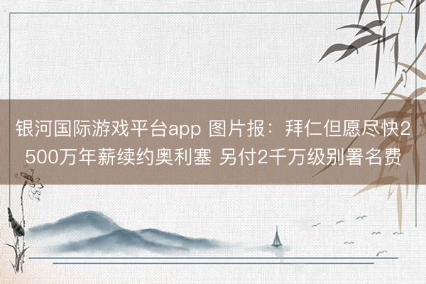 银河国际游戏平台app 图片报：拜仁但愿尽快2500万年薪续约奥利塞 另付2千万级别署名费