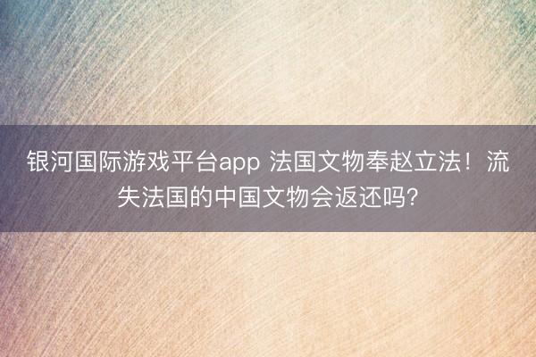 银河国际游戏平台app 法国文物奉赵立法！流失法国的中国文物会返还吗？