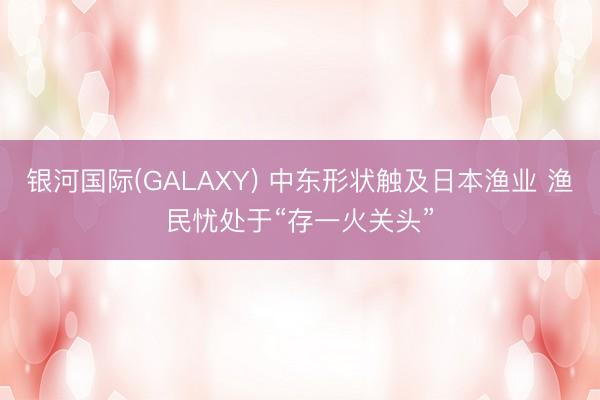 银河国际(GALAXY) 中东形状触及日本渔业 渔民忧处于“存一火关头”