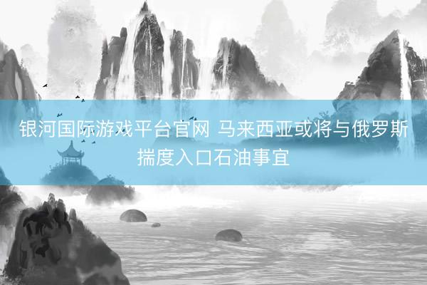 银河国际游戏平台官网 马来西亚或将与俄罗斯揣度入口石油事宜