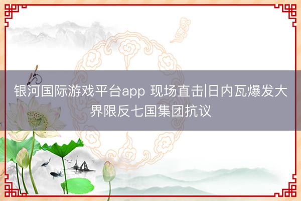 银河国际游戏平台app 现场直击|日内瓦爆发大界限反七国集团抗议