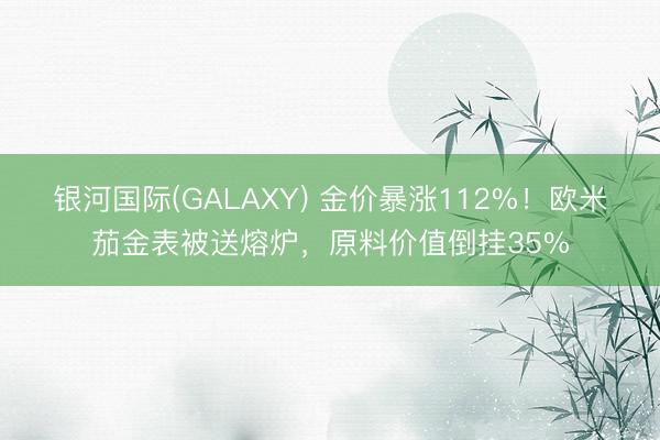 银河国际(GALAXY) 金价暴涨112%!欧米茄金表被送熔炉,原料价值倒挂35%