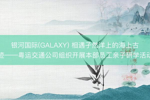 银河国际(GALAXY) 相遇孑然洋上的海上古迹——粤运交通公司组织开展本部员工亲子研学活动