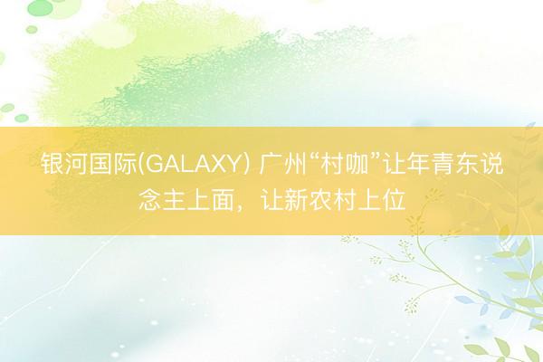 银河国际(GALAXY) 广州“村咖”让年青东说念主上面，让新农村上位
