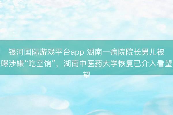 银河国际游戏平台app 湖南一病院院长男儿被曝涉嫌“吃空饷”，湖南中医药大学恢复已介入看望