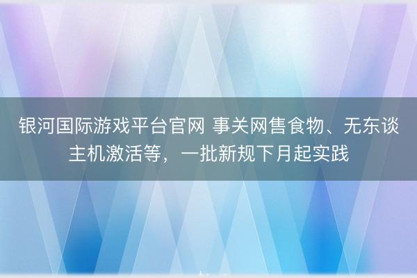 银河国际游戏平台官网 事关网售食物、无东谈主机激活等，一批新规下月起实践