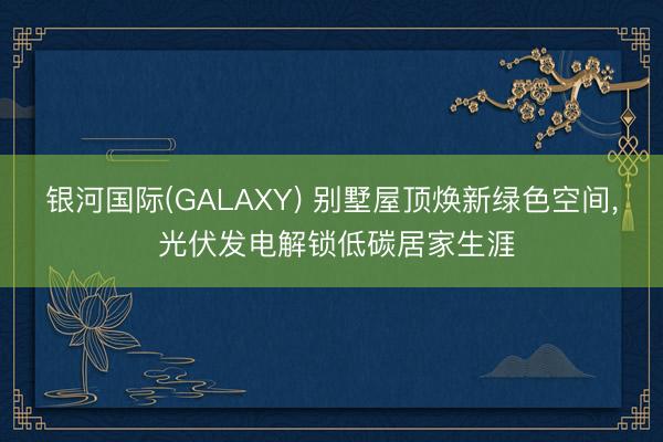 银河国际(GALAXY) 别墅屋顶焕新绿色空间， 光伏发电解锁低碳居家生涯
