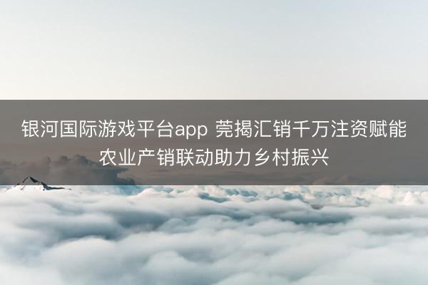 银河国际游戏平台app 莞揭汇销千万注资赋能农业产销联动助力乡村振兴
