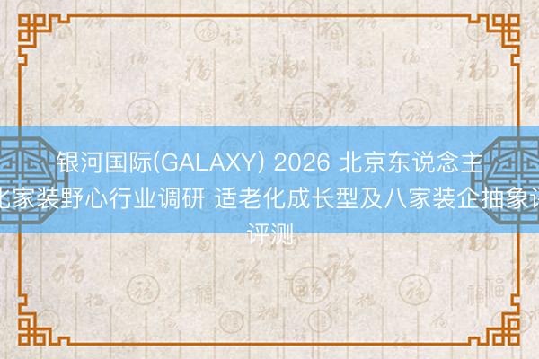 银河国际(GALAXY) 2026 北京东说念主性化家装野心行业调研 适老化成长型及八家装企抽象评测