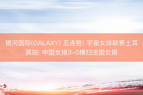 银河国际(GALAXY) 五连胜! 宇宙女排联赛土耳其站: 中国女排3-0横扫法国女排