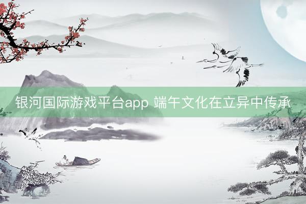 银河国际游戏平台app 端午文化在立异中传承