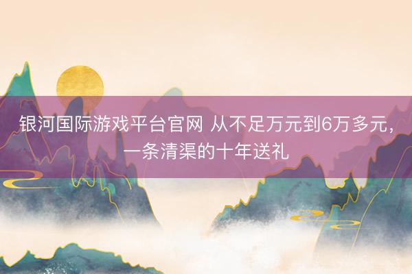 银河国际游戏平台官网 从不足万元到6万多元，一条清渠的十年送礼