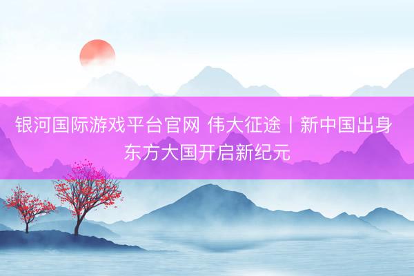 银河国际游戏平台官网 伟大征途丨新中国出身 东方大国开启新纪元
