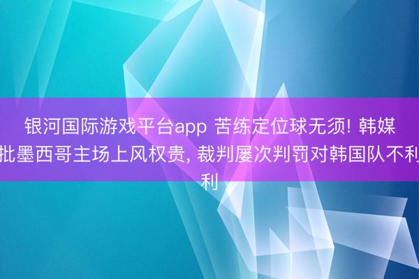 银河国际游戏平台app 苦练定位球无须! 韩媒批墨西哥主场上风权贵， 裁判屡次判罚对韩国队不利