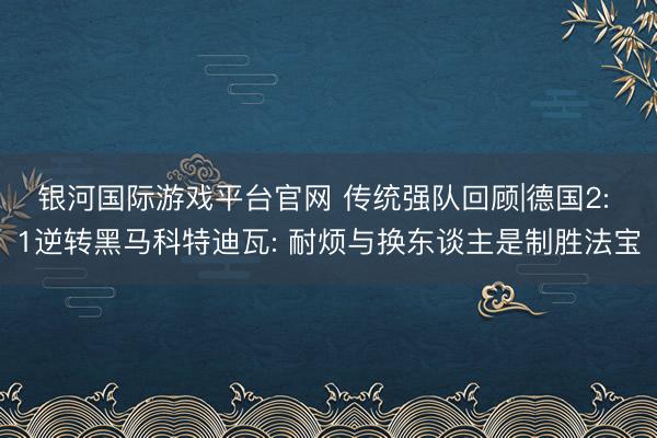 银河国际游戏平台官网 传统强队回顾|德国2: 1逆转黑马科特迪瓦: 耐烦与换东谈主是制胜法宝