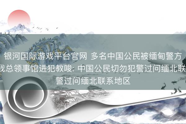 银河国际游戏平台官网 多名中国公民被缅甸警方拘捕, 我总领事馆进犯教唆: 中国公民切勿犯警过问缅北联系地区